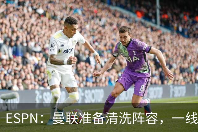 ESPN：曼联准备清洗阵容，一线队11人未来存疑